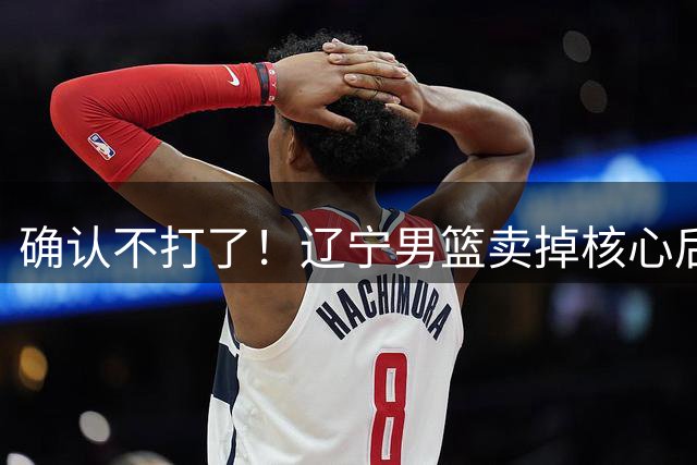 确认不打了！辽宁男篮卖掉核心后卫，广东队成最大赢家！